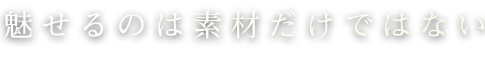 魅せるのは素材だけではない