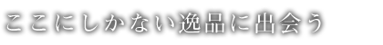 ここにしかない逸品に出会う